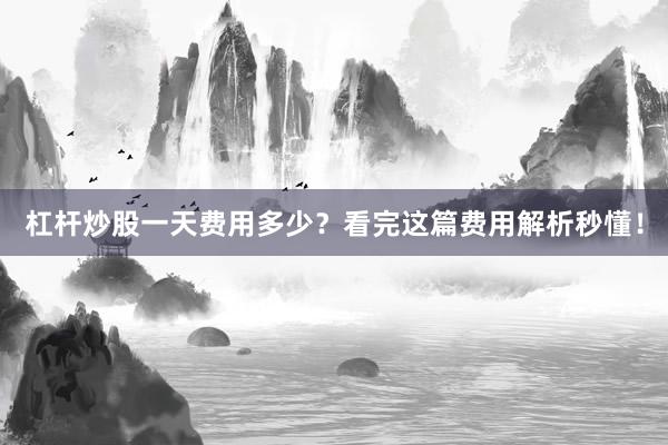 杠杆炒股一天费用多少？看完这篇费用解析秒懂！