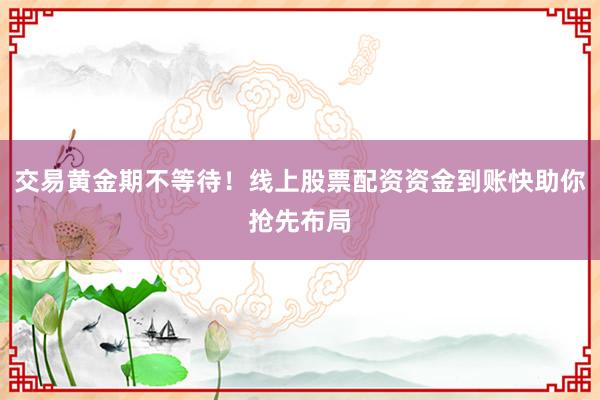 交易黄金期不等待！线上股票配资资金到账快助你抢先布局