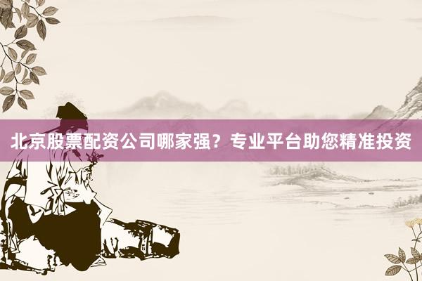 北京股票配资公司哪家强？专业平台助您精准投资