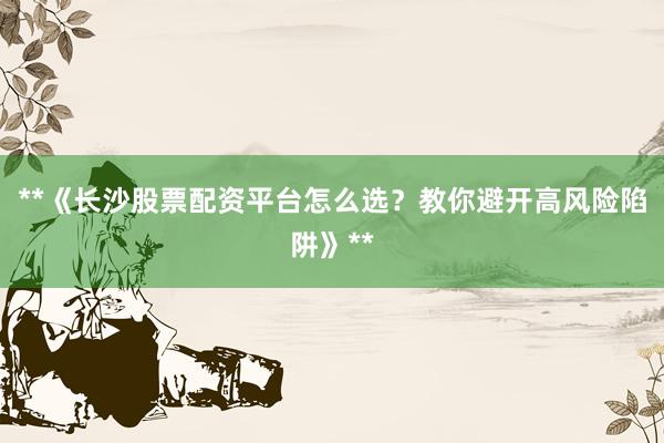 **《长沙股票配资平台怎么选？教你避开高风险陷阱》**