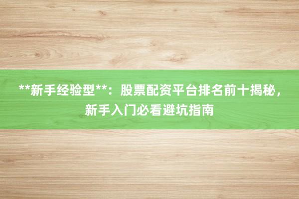 **新手经验型**：股票配资平台排名前十揭秘，新手入门必看避坑指南