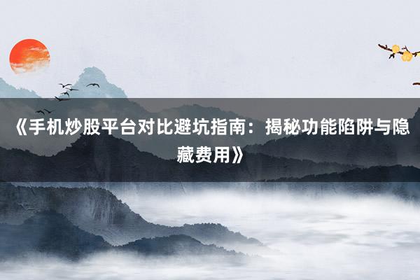 《手机炒股平台对比避坑指南：揭秘功能陷阱与隐藏费用》