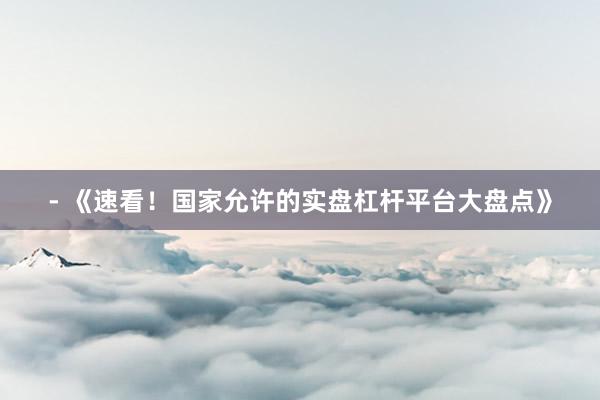 - 《速看！国家允许的实盘杠杆平台大盘点》