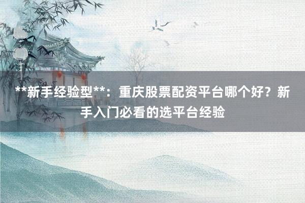**新手经验型**：重庆股票配资平台哪个好？新手入门必看的选平台经验