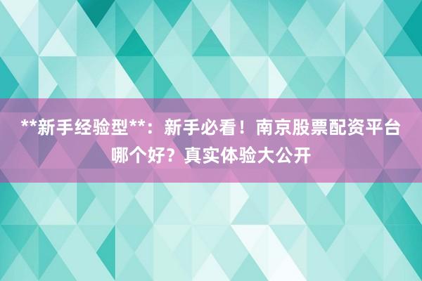 **新手经验型**：新手必看！南京股票配资平台哪个好？真实体验大公开