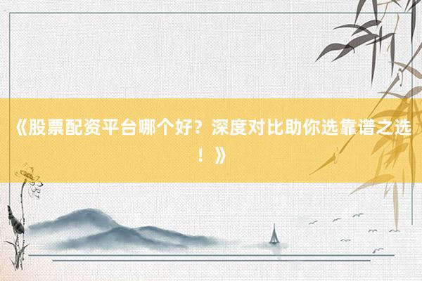 《股票配资平台哪个好？深度对比助你选靠谱之选！》