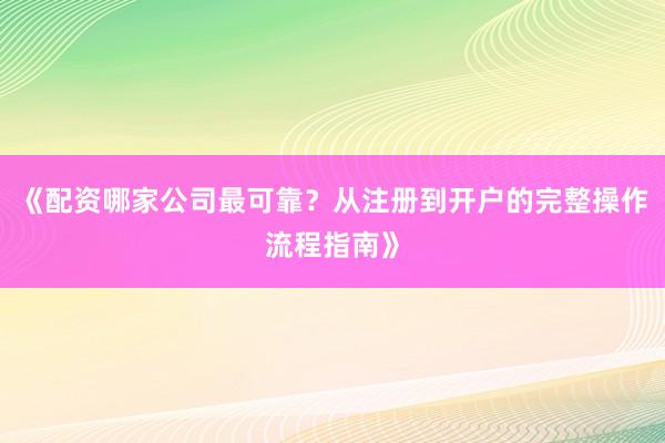 《配资哪家公司最可靠？从注册到开户的完整操作流程指南》