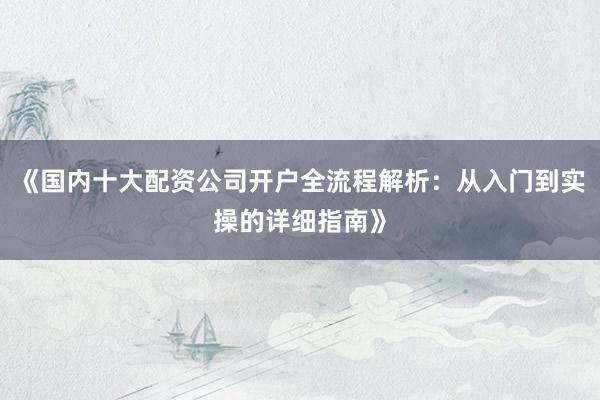 《国内十大配资公司开户全流程解析：从入门到实操的详细指南》