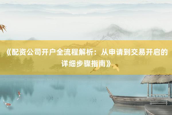 《配资公司开户全流程解析：从申请到交易开启的详细步骤指南》