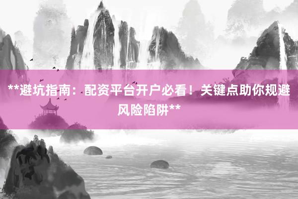 **避坑指南：配资平台开户必看！关键点助你规避风险陷阱**