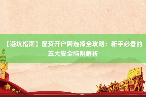 【避坑指南】配资开户网选择全攻略：新手必看的五大安全陷阱解析