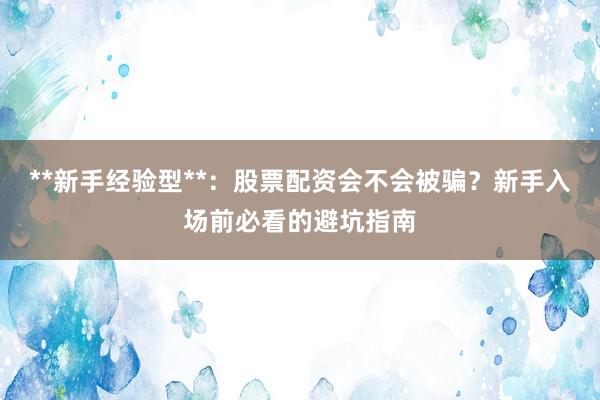 **新手经验型**：股票配资会不会被骗？新手入场前必看的避坑指南