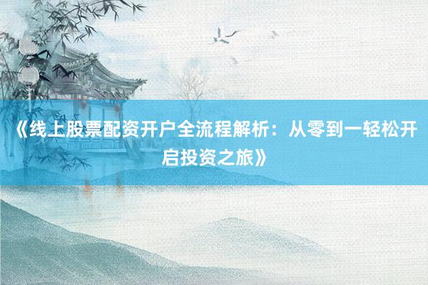 《线上股票配资开户全流程解析：从零到一轻松开启投资之旅》