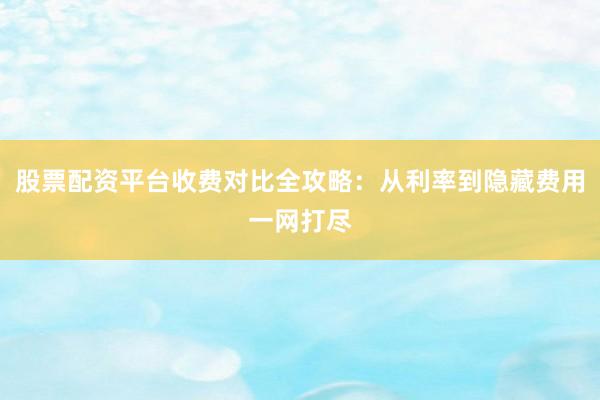 股票配资平台收费对比全攻略：从利率到隐藏费用一网打尽
