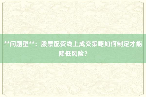 **问题型**：股票配资线上成交策略如何制定才能降低风险？