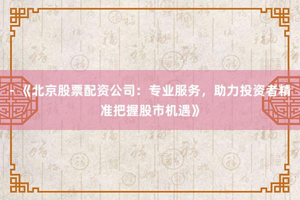 - 《北京股票配资公司：专业服务，助力投资者精准把握股市机遇》