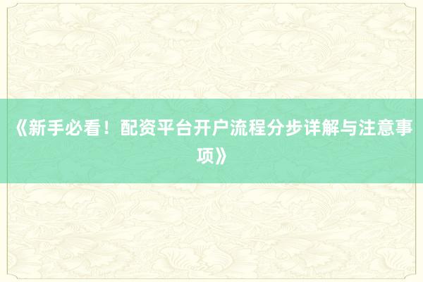 《新手必看！配资平台开户流程分步详解与注意事项》
