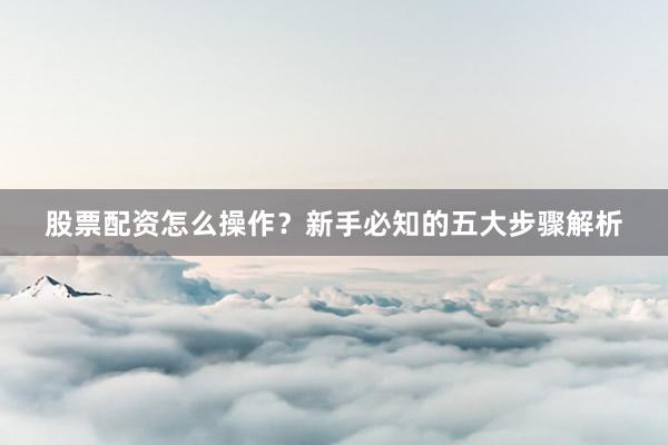 股票配资怎么操作？新手必知的五大步骤解析