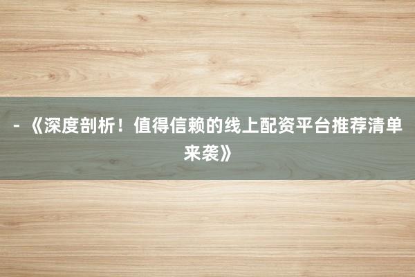 - 《深度剖析！值得信赖的线上配资平台推荐清单来袭》