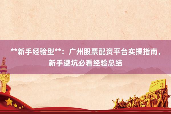 **新手经验型**：广州股票配资平台实操指南，新手避坑必看经验总结