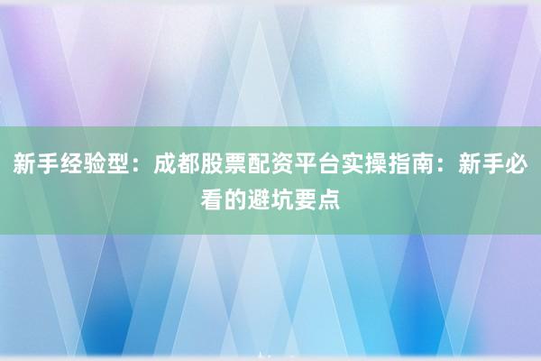 新手经验型：成都股票配资平台实操指南：新手必看的避坑要点