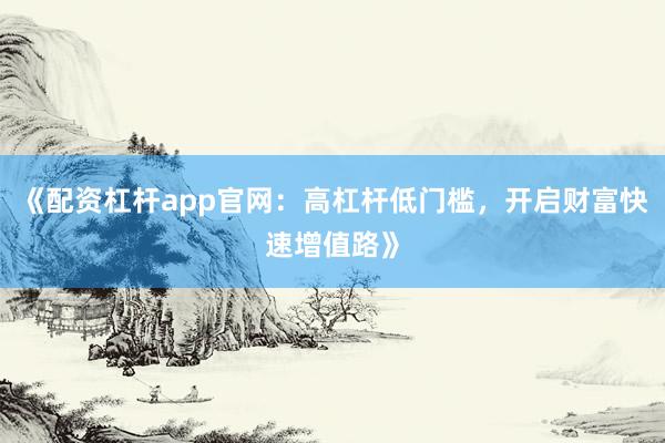 《配资杠杆app官网：高杠杆低门槛，开启财富快速增值路》