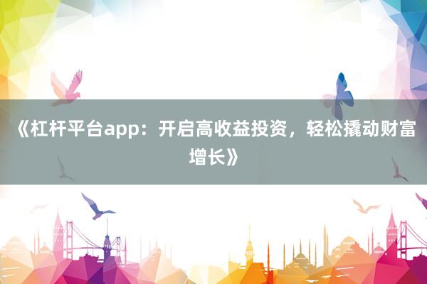 《杠杆平台app：开启高收益投资，轻松撬动财富增长》