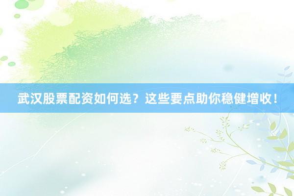 武汉股票配资如何选？这些要点助你稳健增收！