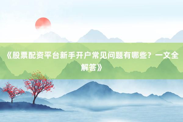 《股票配资平台新手开户常见问题有哪些？一文全解答》