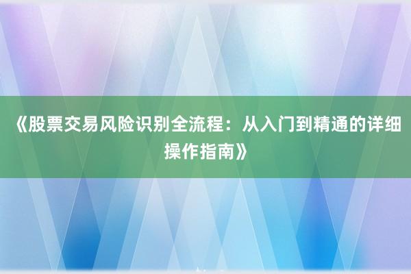 《股票交易风险识别全流程：从入门到精通的详细操作指南》