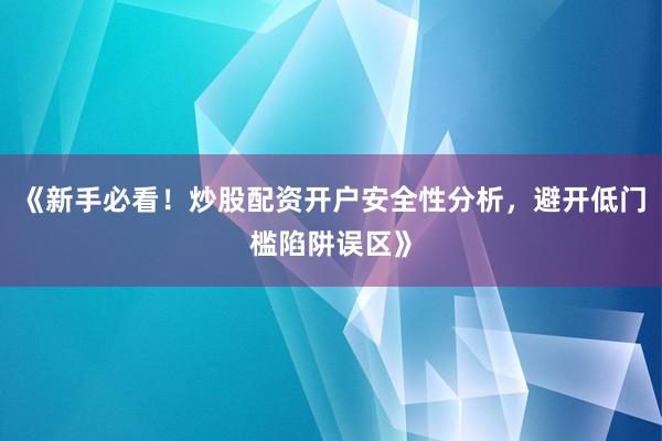 《新手必看！炒股配资开户安全性分析，避开低门槛陷阱误区》