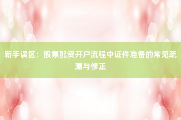 新手误区：股票配资开户流程中证件准备的常见疏漏与修正