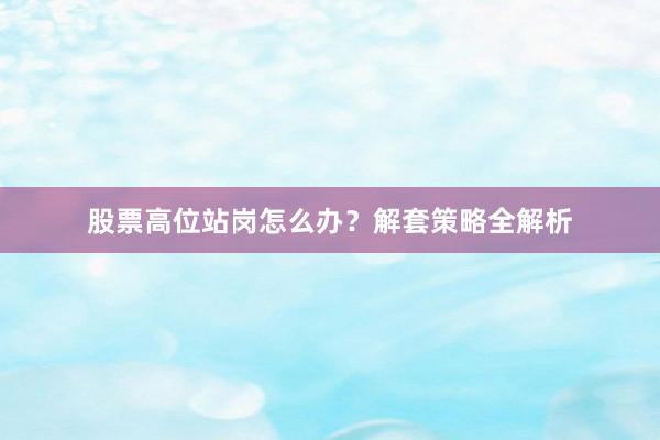 股票高位站岗怎么办？解套策略全解析