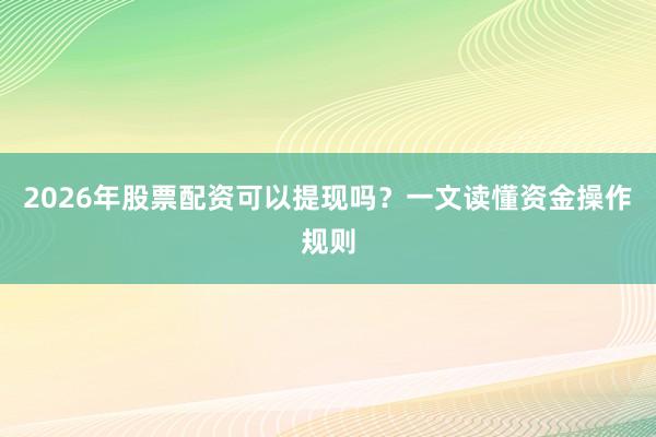 2026年股票配资可以提现吗？一文读懂资金操作规则