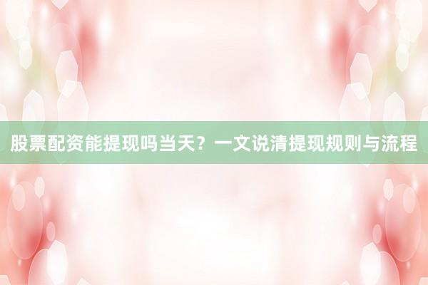 股票配资能提现吗当天？一文说清提现规则与流程