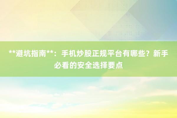 **避坑指南**：手机炒股正规平台有哪些？新手必看的安全选择要点