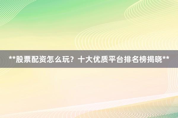 **股票配资怎么玩？十大优质平台排名榜揭晓**