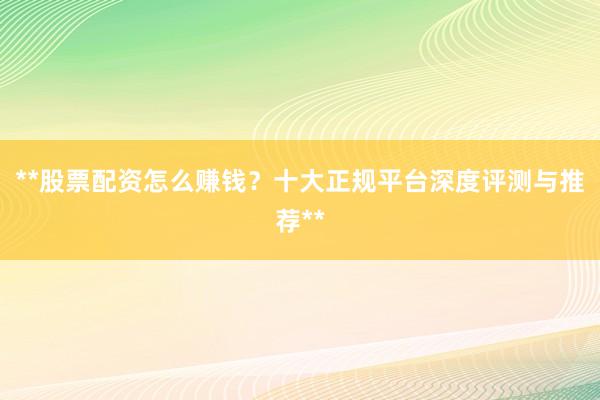 **股票配资怎么赚钱？十大正规平台深度评测与推荐**