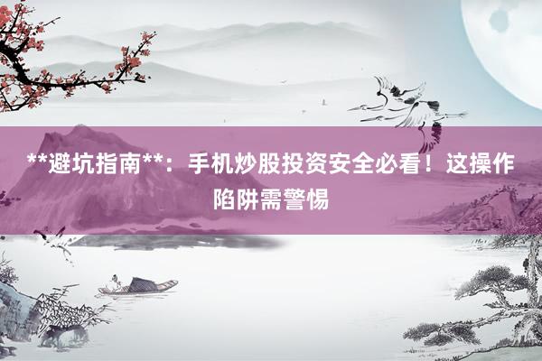**避坑指南**：手机炒股投资安全必看！这操作陷阱需警惕