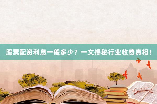 股票配资利息一般多少？一文揭秘行业收费真相！