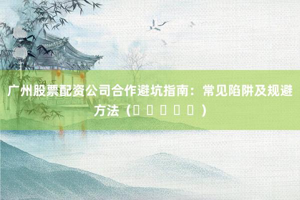 广州股票配资公司合作避坑指南：常见陷阱及规避方法（⭐⭐⭐⭐⭐）