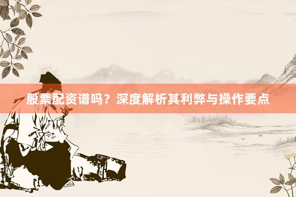 股票配资谱吗？深度解析其利弊与操作要点