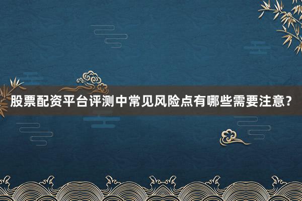 股票配资平台评测中常见风险点有哪些需要注意？