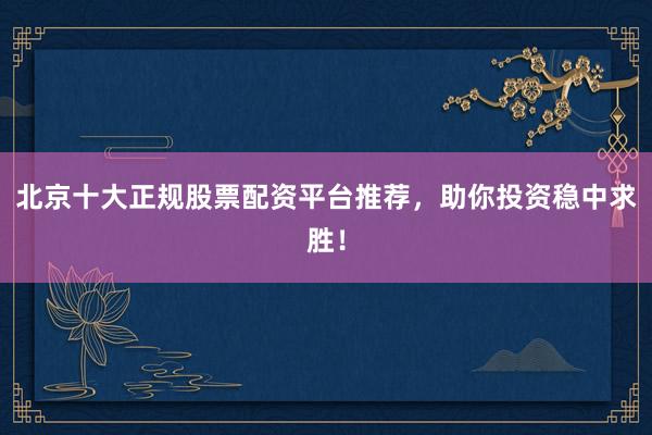 北京十大正规股票配资平台推荐，助你投资稳中求胜！