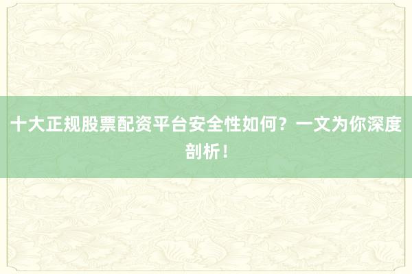 十大正规股票配资平台安全性如何？一文为你深度剖析！