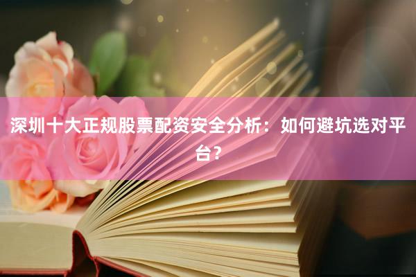 深圳十大正规股票配资安全分析：如何避坑选对平台？