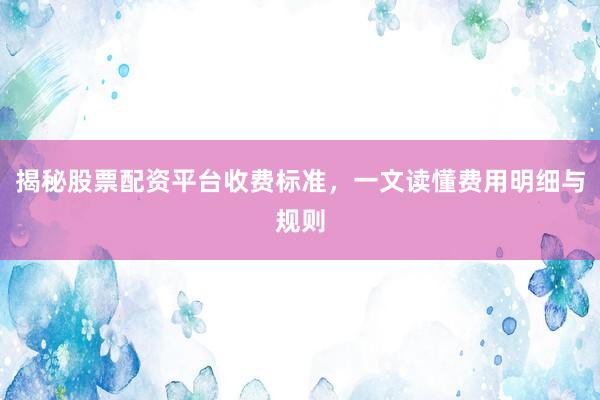 揭秘股票配资平台收费标准，一文读懂费用明细与规则