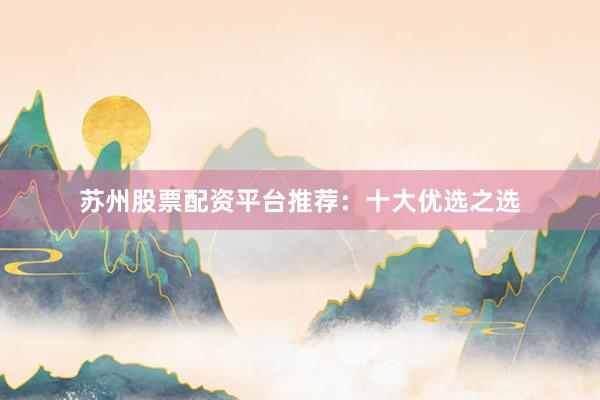 苏州股票配资平台推荐：十大优选之选