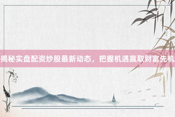 揭秘实盘配资炒股最新动态，把握机遇赢取财富先机
