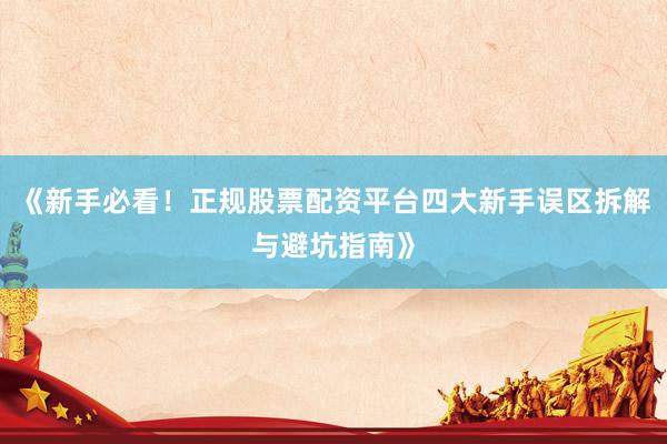《新手必看！正规股票配资平台四大新手误区拆解与避坑指南》